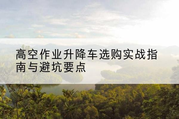 龙陵升降车怎么选-高空作业升降车选购实战指南与避坑要点