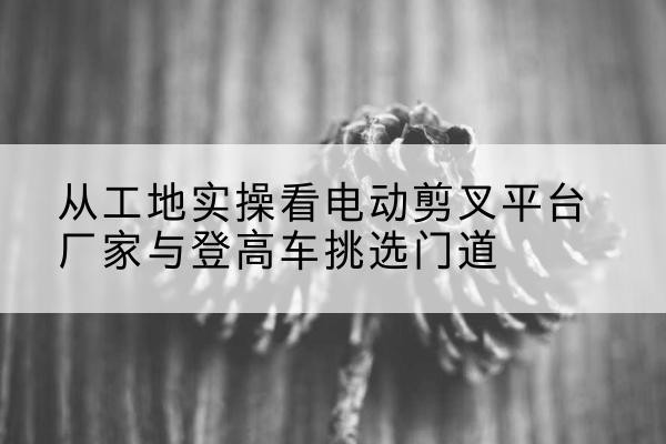 龙陵电动剪叉升降平台厂家-从工地实操看电动剪叉平台厂家与登高车挑选门道