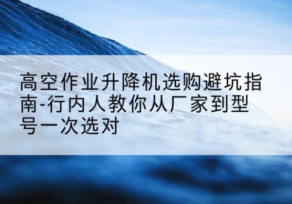 龙陵升降平台厂家-高空作业升降机选购避坑指南-行内人教你从厂家到型号一次选对