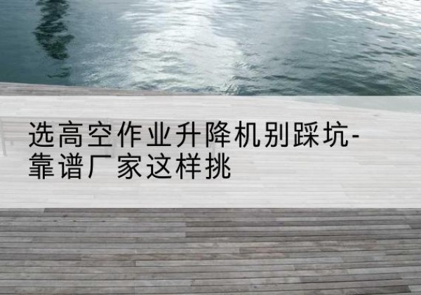 龙陵剪叉式升降机厂家-选高空作业升降机别踩坑-靠谱厂家这样挑