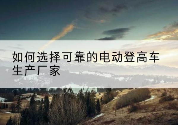 龙陵电动登高车厂家-如何选择可靠的电动登高车生产厂家