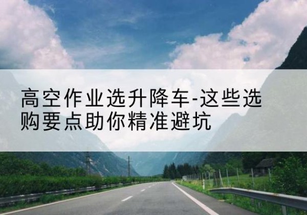 龙陵升降车厂家-高空作业选升降车-这些选购要点助你*避坑