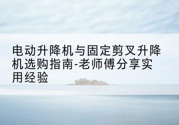 龙陵电动升降机怎么选-电动升降机与固定剪叉升降机选购指南-老师傅分享实用经验