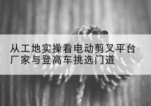 龙陵电动剪叉升降平台厂家-从工地实操看电动剪叉平台厂家与登高车挑选门道