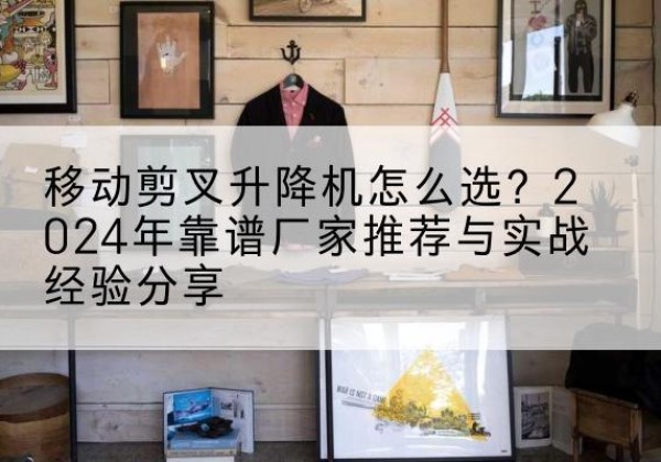 龙陵升降平台厂家推荐-移动剪叉升降机怎么选？2024年靠谱厂家推荐与实战经验分享